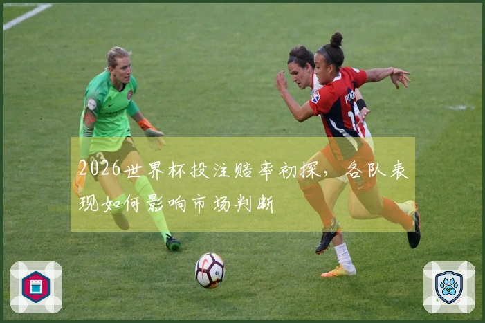 2026世界杯投注赔率初探，各队表现如何影响市场判断