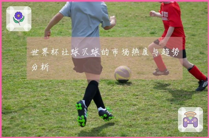 世界杯让球买球的市场热度与趋势分析